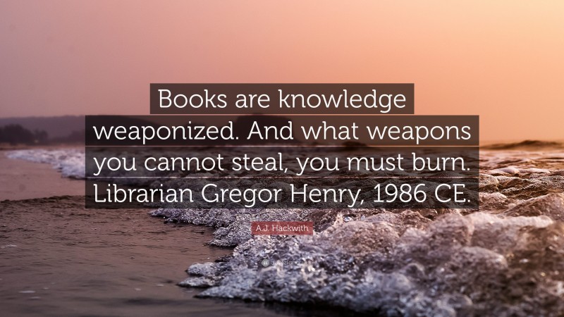 A.J. Hackwith Quote: “Books are knowledge weaponized. And what weapons you cannot steal, you must burn. Librarian Gregor Henry, 1986 CE.”