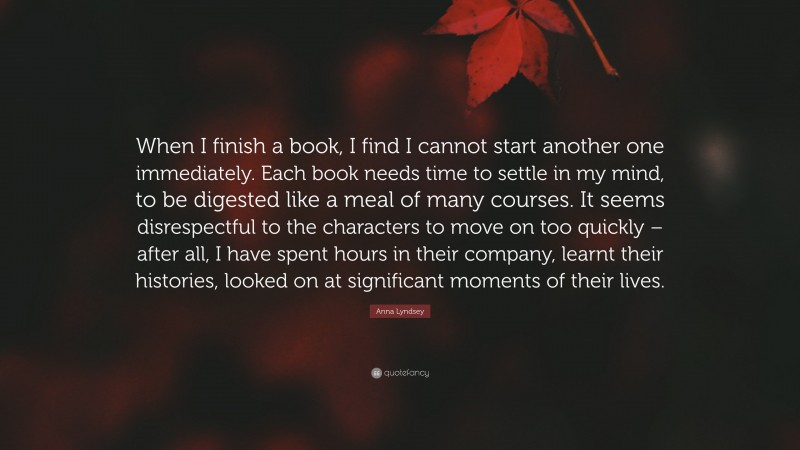 Anna Lyndsey Quote: “When I finish a book, I find I cannot start another one immediately. Each book needs time to settle in my mind, to be digested like a meal of many courses. It seems disrespectful to the characters to move on too quickly – after all, I have spent hours in their company, learnt their histories, looked on at significant moments of their lives.”