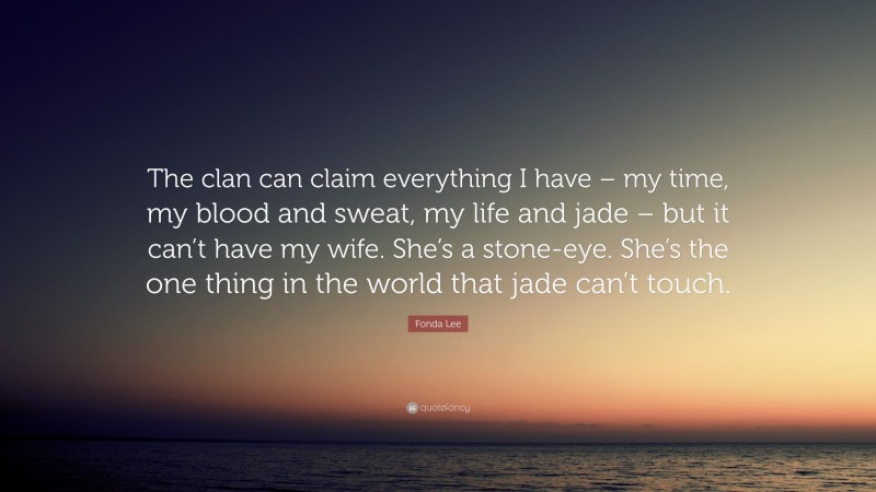 Fonda Lee Quote: “The clan can claim everything I have – my time, my blood and sweat, my life and jade – but it can’t have my wife. She’s a stone-eye. She’s the one thing in the world that jade can’t touch.”