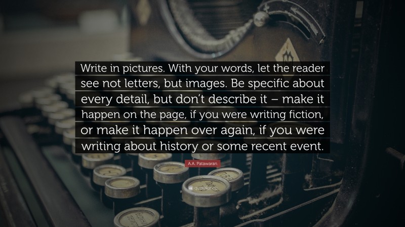 A.A. Patawaran Quote: “Write in pictures. With your words, let the reader see not letters, but images. Be specific about every detail, but don’t describe it – make it happen on the page, if you were writing fiction, or make it happen over again, if you were writing about history or some recent event.”