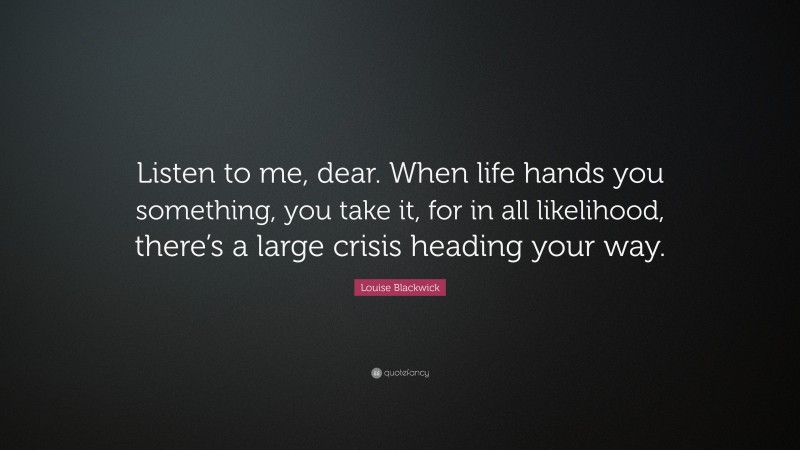 Louise Blackwick Quote: “Listen to me, dear. When life hands you something, you take it, for in all likelihood, there’s a large crisis heading your way.”