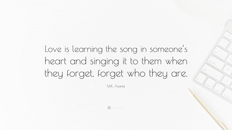 M.K. Asante Quote: “Love is learning the song in someone’s heart and singing it to them when they forget, forget who they are.”