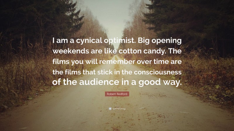 Robert Redford Quote: “I am a cynical optimist. Big opening weekends are like cotton candy. The films you will remember over time are the films that stick in the consciousness of the audience in a good way.”