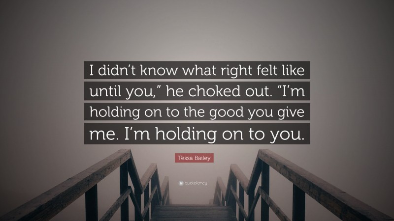 Tessa Bailey Quote: “I didn’t know what right felt like until you,” he choked out. “I’m holding on to the good you give me. I’m holding on to you.”