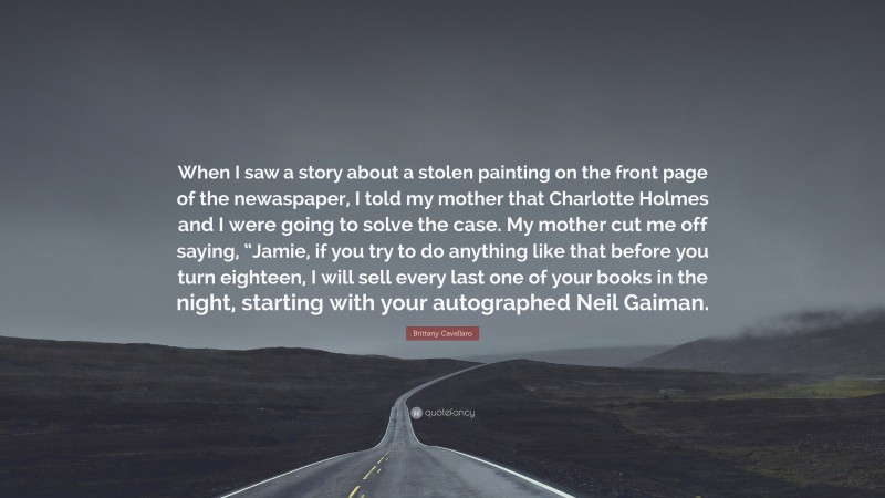 Brittany Cavallaro Quote: “When I saw a story about a stolen painting on the front page of the newaspaper, I told my mother that Charlotte Holmes and I were going to solve the case. My mother cut me off saying, “Jamie, if you try to do anything like that before you turn eighteen, I will sell every last one of your books in the night, starting with your autographed Neil Gaiman.”