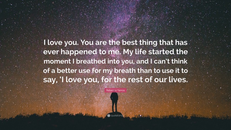Rebecca Yarros Quote: “I love you. You are the best thing that has ever happened to me. My life started the moment I breathed into you, and I can’t think of a better use for my breath than to use it to say, ‘I love you, for the rest of our lives.”