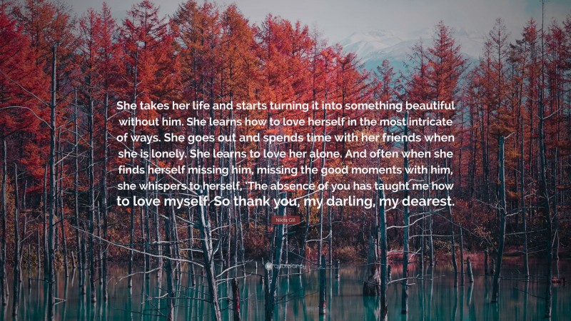 Nikita Gill Quote: “She takes her life and starts turning it into something beautiful without him. She learns how to love herself in the most intricate of ways. She goes out and spends time with her friends when she is lonely. She learns to love her alone. And often when she finds herself missing him, missing the good moments with him, she whispers to herself, ‘The absence of you has taught me how to love myself. So thank you, my darling, my dearest.”