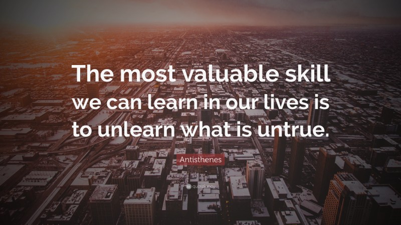 Antisthenes Quote: “The most valuable skill we can learn in our lives is to unlearn what is untrue.”