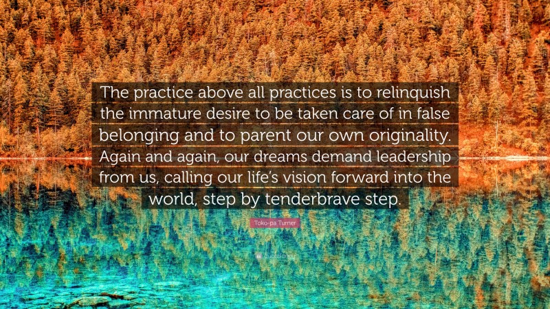 Toko-pa Turner Quote: “The practice above all practices is to relinquish the immature desire to be taken care of in false belonging and to parent our own originality. Again and again, our dreams demand leadership from us, calling our life’s vision forward into the world, step by tenderbrave step.”