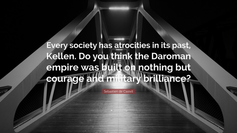 Sebastien de Castell Quote: “Every society has atrocities in its past, Kellen. Do you think the Daroman empire was built on nothing but courage and military brilliance?”