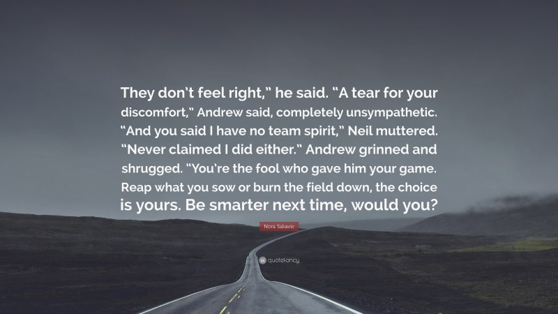 Nora Sakavic Quote: “They don’t feel right,” he said. “A tear for your discomfort,” Andrew said, completely unsympathetic. “And you said I have no team spirit,” Neil muttered. “Never claimed I did either.” Andrew grinned and shrugged. “You’re the fool who gave him your game. Reap what you sow or burn the field down, the choice is yours. Be smarter next time, would you?”