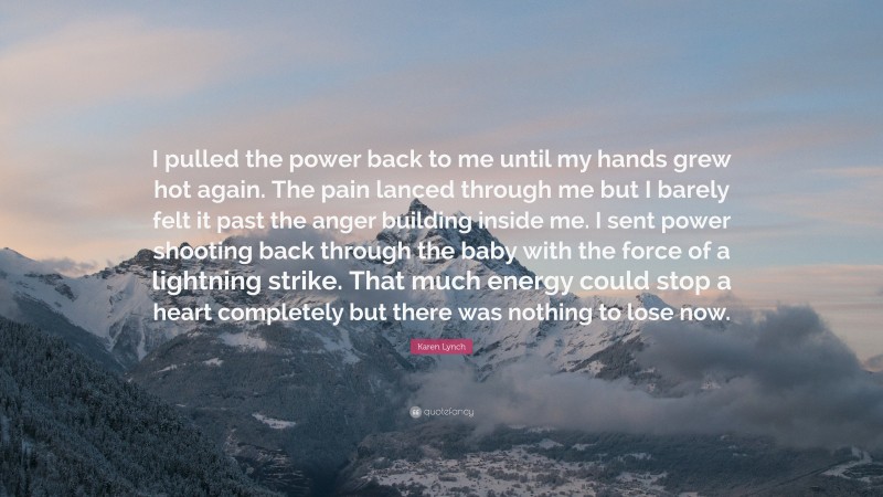 Karen Lynch Quote: “I pulled the power back to me until my hands grew hot again. The pain lanced through me but I barely felt it past the anger building inside me. I sent power shooting back through the baby with the force of a lightning strike. That much energy could stop a heart completely but there was nothing to lose now.”