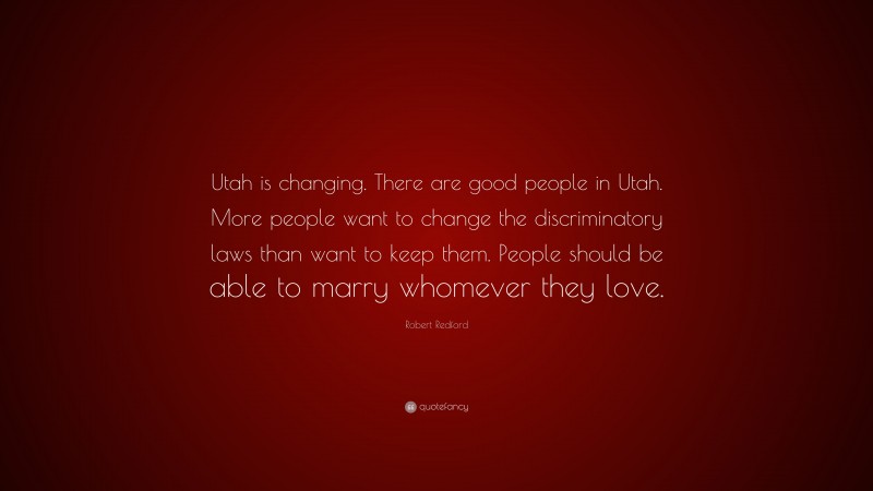 Robert Redford Quote: “Utah is changing. There are good people in Utah. More people want to change the discriminatory laws than want to keep them. People should be able to marry whomever they love.”