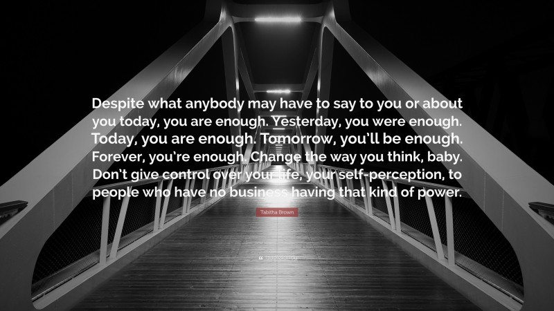 Tabitha Brown Quote: “Despite what anybody may have to say to you or about you today, you are enough. Yesterday, you were enough. Today, you are enough. Tomorrow, you’ll be enough. Forever, you’re enough. Change the way you think, baby. Don’t give control over your life, your self-perception, to people who have no business having that kind of power.”