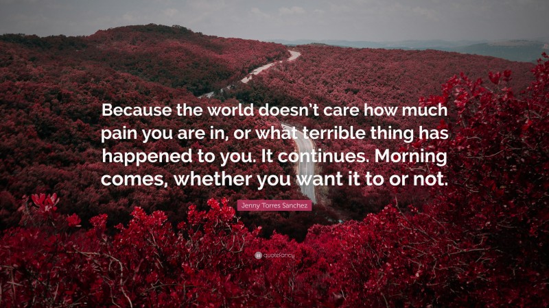 Jenny Torres Sanchez Quote: “Because the world doesn’t care how much pain you are in, or what terrible thing has happened to you. It continues. Morning comes, whether you want it to or not.”