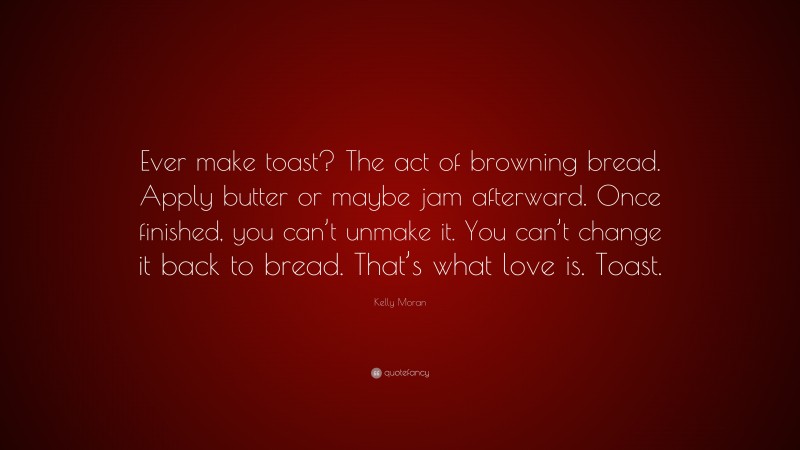 Kelly Moran Quote: “Ever make toast? The act of browning bread. Apply butter or maybe jam afterward. Once finished, you can’t unmake it. You can’t change it back to bread. That’s what love is. Toast.”