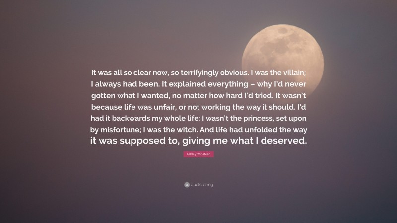 Ashley Winstead Quote: “It was all so clear now, so terrifyingly obvious. I was the villain; I always had been. It explained everything – why I’d never gotten what I wanted, no matter how hard I’d tried. It wasn’t because life was unfair, or not working the way it should. I’d had it backwards my whole life: I wasn’t the princess, set upon by misfortune; I was the witch. And life had unfolded the way it was supposed to, giving me what I deserved.”