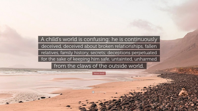 Kanza Javed Quote: “A child’s world is confusing; he is continuously deceived, deceived about broken relationships, fallen relatives, family history, secrets; deceptions perpetuated for the sake of keeping him safe, untainted, unharmed from the claws of the outside world.”