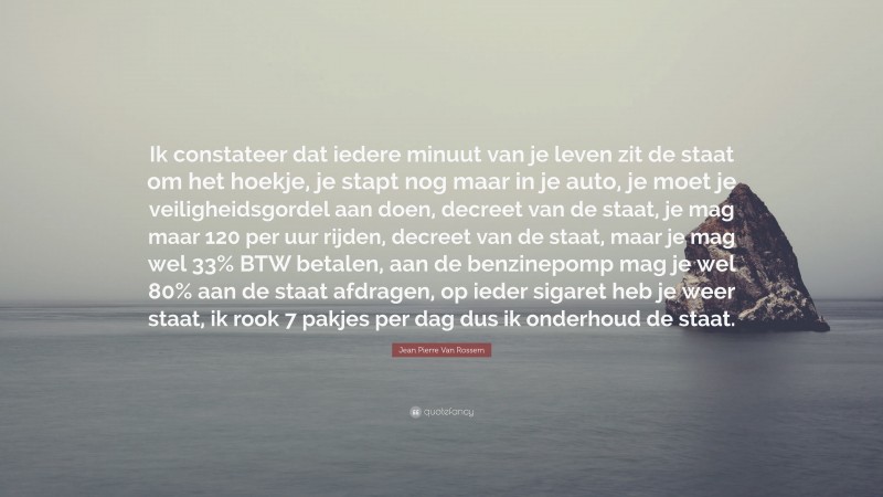 Jean Pierre Van Rossem Quote: “Ik constateer dat iedere minuut van je leven zit de staat om het hoekje, je stapt nog maar in je auto, je moet je veiligheidsgordel aan doen, decreet van de staat, je mag maar 120 per uur rijden, decreet van de staat, maar je mag wel 33% BTW betalen, aan de benzinepomp mag je wel 80% aan de staat afdragen, op ieder sigaret heb je weer staat, ik rook 7 pakjes per dag dus ik onderhoud de staat.”