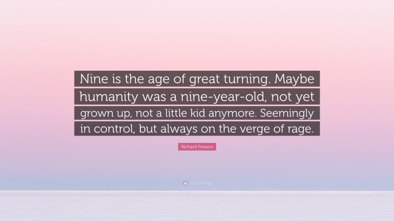 Richard Powers Quote: “Nine is the age of great turning. Maybe humanity was a nine-year-old, not yet grown up, not a little kid anymore. Seemingly in control, but always on the verge of rage.”