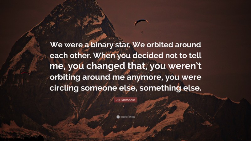 Jill Santopolo Quote: “We were a binary star. We orbited around each other. When you decided not to tell me, you changed that, you weren’t orbiting around me anymore, you were circling someone else, something else.”