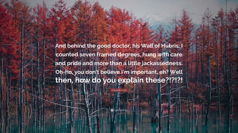 David Arnold Quote: “And behind the good doctor, his Wall of Hubris: I counted seven framed degrees, hung with care and pride and more than a little jackassedness. Oh-ho, you don’t believe I’m important, eh? Well then, how do you explain these?!?!?!”