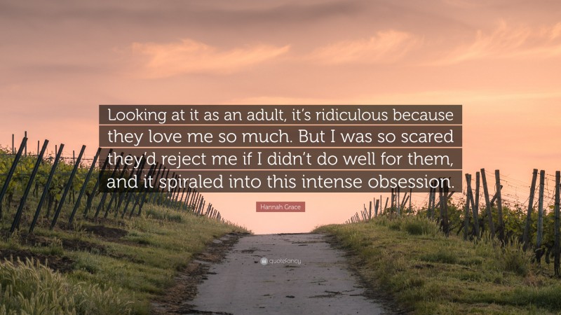 Hannah Grace Quote: “Looking at it as an adult, it’s ridiculous because they love me so much. But I was so scared they’d reject me if I didn’t do well for them, and it spiraled into this intense obsession.”