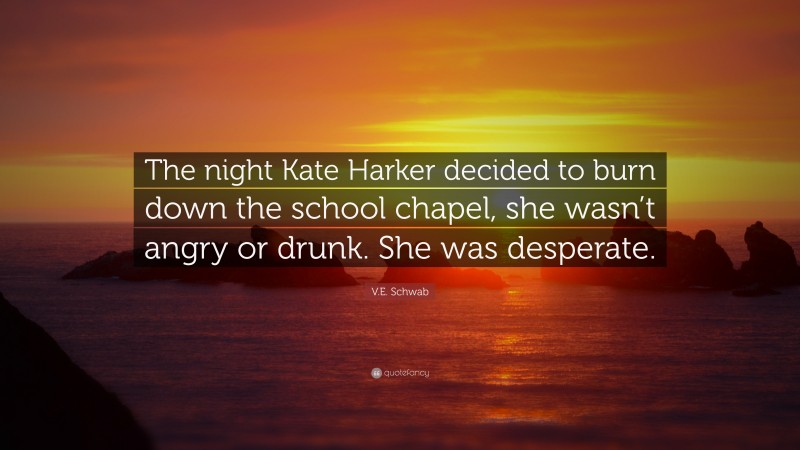 V.E. Schwab Quote: “The night Kate Harker decided to burn down the school chapel, she wasn’t angry or drunk. She was desperate.”