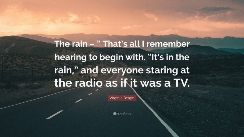 Virginia Bergin Quote: “The rain – ” That’s all I remember hearing to begin with. “It’s in the rain,” and everyone staring at the radio as if it was a TV.”