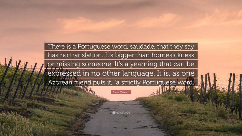 Diana Marcum Quote: “There is a Portuguese word, saudade, that they say has no translation. It’s bigger than homesickness or missing someone. It’s a yearning that can be expressed in no other language. It is, as one Azorean friend puts it, “a strictly Portuguese word.”