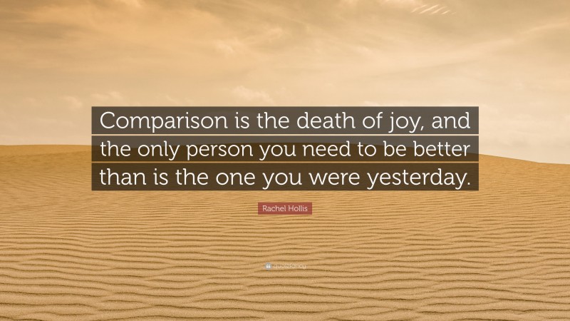 Rachel Hollis Quote: “Comparison is the death of joy, and the only person you need to be better than is the one you were yesterday.”