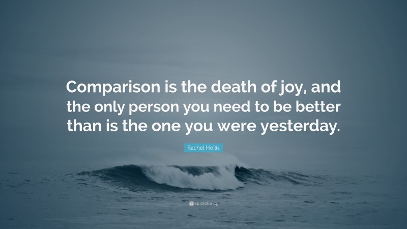 Rachel Hollis Quote: “Comparison is the death of joy, and the only person you need to be better than is the one you were yesterday.”