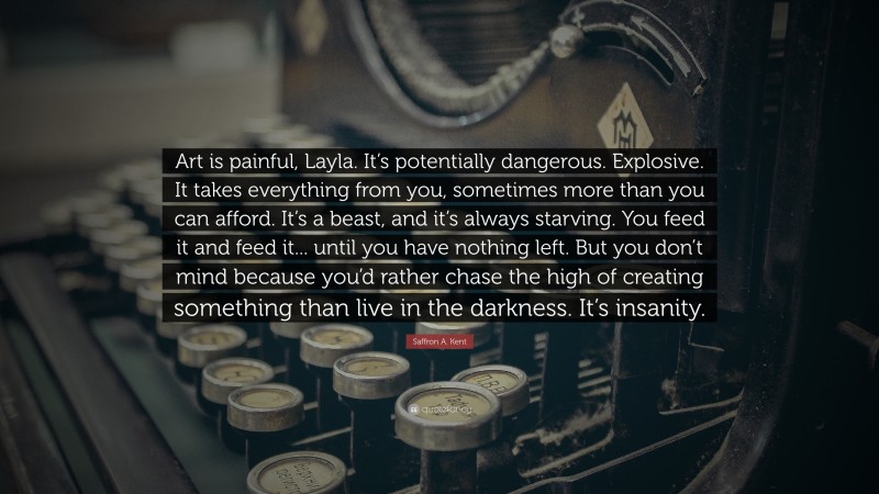 Saffron A. Kent Quote: “Art is painful, Layla. It’s potentially dangerous. Explosive. It takes everything from you, sometimes more than you can afford. It’s a beast, and it’s always starving. You feed it and feed it... until you have nothing left. But you don’t mind because you’d rather chase the high of creating something than live in the darkness. It’s insanity.”