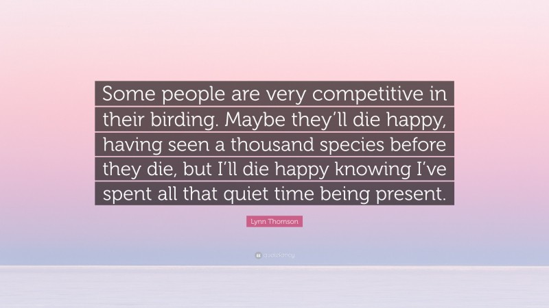 Lynn Thomson Quote: “Some people are very competitive in their birding. Maybe they’ll die happy, having seen a thousand species before they die, but I’ll die happy knowing I’ve spent all that quiet time being present.”