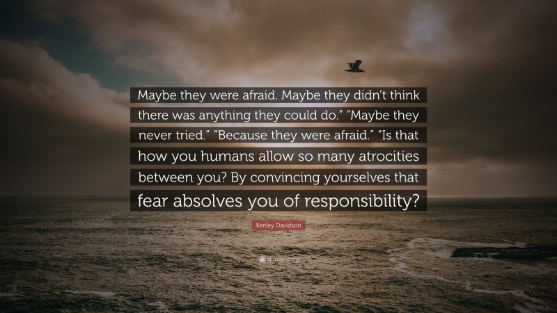 Kenley Davidson Quote: “Maybe they were afraid. Maybe they didn’t think there was anything they could do.” “Maybe they never tried.” “Because they were afraid.” “Is that how you humans allow so many atrocities between you? By convincing yourselves that fear absolves you of responsibility?”