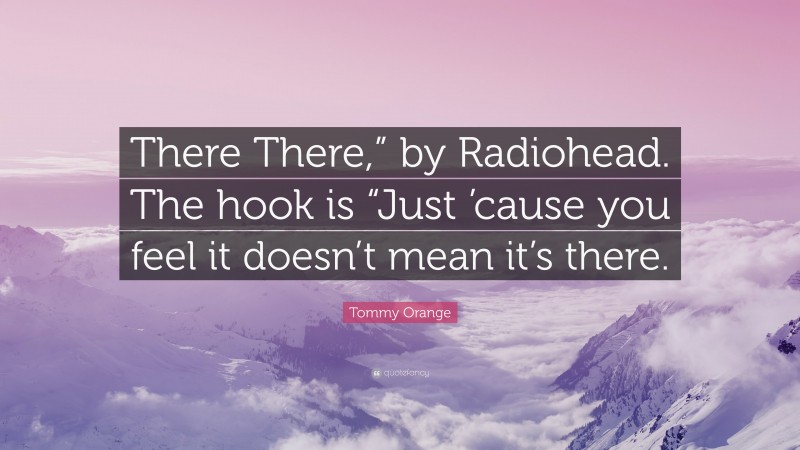 Tommy Orange Quote: “There There,” by Radiohead. The hook is “Just ’cause you feel it doesn’t mean it’s there.”