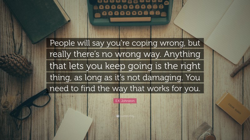 E.K. Johnston Quote: “People will say you’re coping wrong, but really there’s no wrong way. Anything that lets you keep going is the right thing, as long as it’s not damaging. You need to find the way that works for you.”