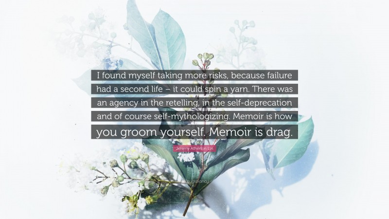 Jeremy Atherton Lin Quote: “I found myself taking more risks, because failure had a second life – it could spin a yarn. There was an agency in the retelling, in the self-deprecation and of course self-mythologizing. Memoir is how you groom yourself. Memoir is drag.”