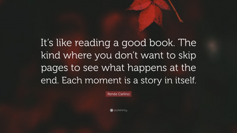 Renée Carlino Quote: “It’s like reading a good book. The kind where you don’t want to skip pages to see what happens at the end. Each moment is a story in itself.”