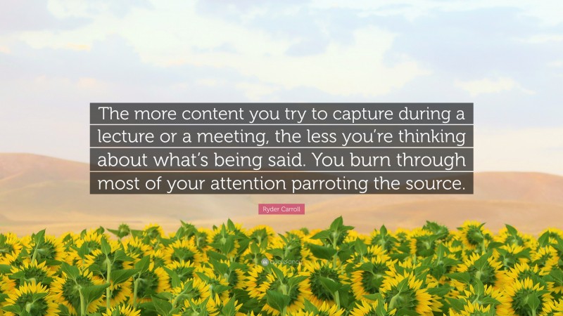 Ryder Carroll Quote: “The more content you try to capture during a lecture or a meeting, the less you’re thinking about what’s being said. You burn through most of your attention parroting the source.”