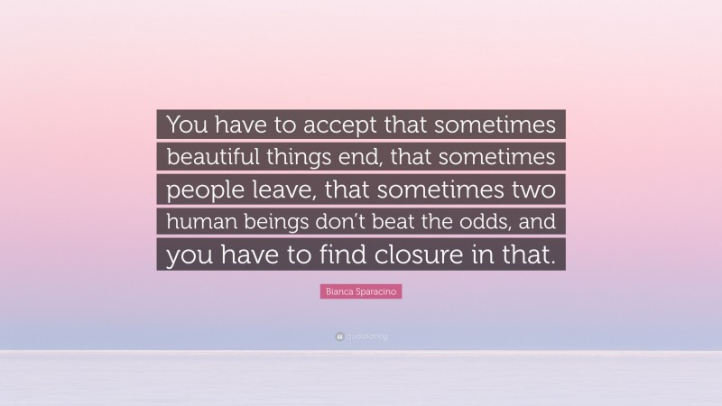 Bianca Sparacino Quote: “You have to accept that sometimes beautiful things end, that sometimes people leave, that sometimes two human beings don’t beat the odds, and you have to find closure in that.”