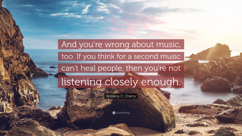 Brittainy C. Cherry Quote: “And you’re wrong about music, too. If you think for a second music can’t heal people, then you’re not listening closely enough.”