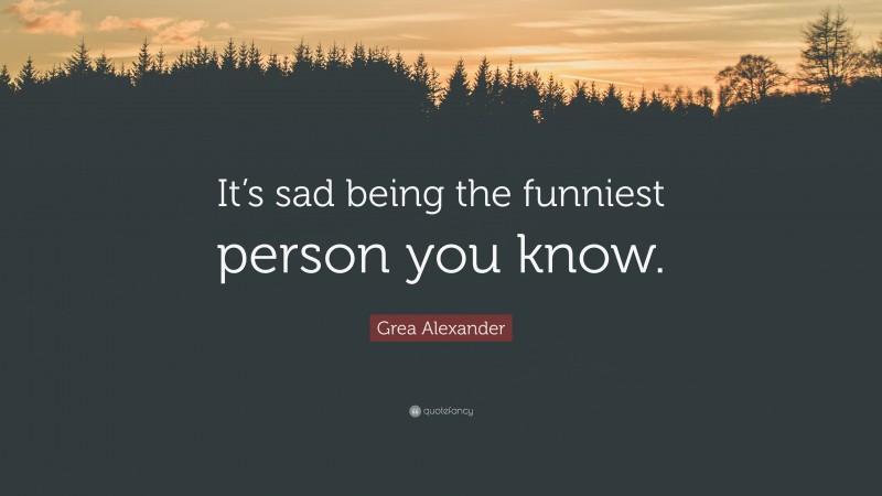 Grea Alexander Quote: “It’s sad being the funniest person you know.”