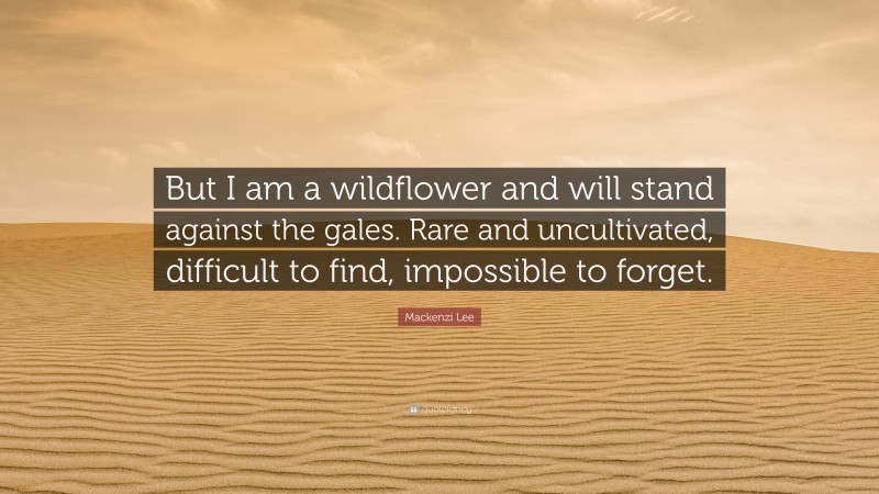 Mackenzi Lee Quote: “But I am a wildflower and will stand against the gales. Rare and uncultivated, difficult to find, impossible to forget.”