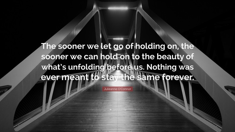 Julieanne O'Connor Quote: “The sooner we let go of holding on, the sooner we can hold on to the beauty of what’s unfolding before us. Nothing was ever meant to stay the same forever.”