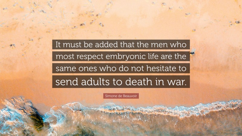 Simone de Beauvoir Quote: “It must be added that the men who most respect embryonic life are the same ones who do not hesitate to send adults to death in war.”