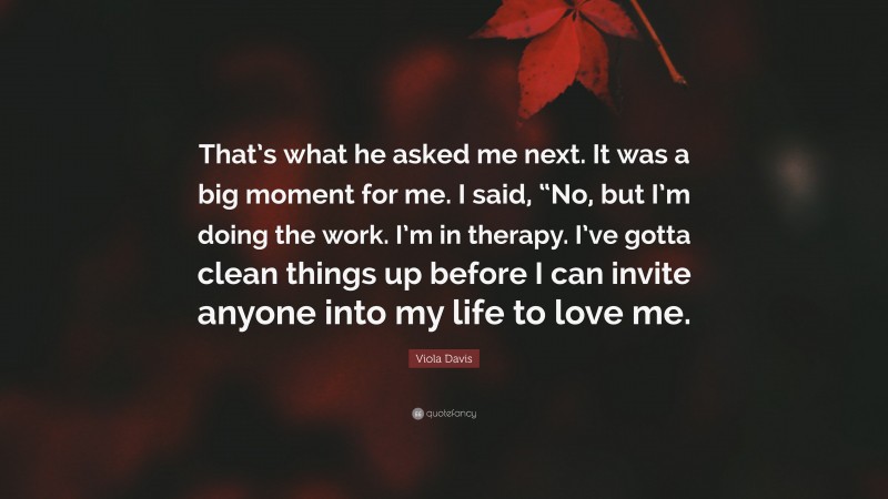 Viola Davis Quote: “That’s what he asked me next. It was a big moment for me. I said, “No, but I’m doing the work. I’m in therapy. I’ve gotta clean things up before I can invite anyone into my life to love me.”