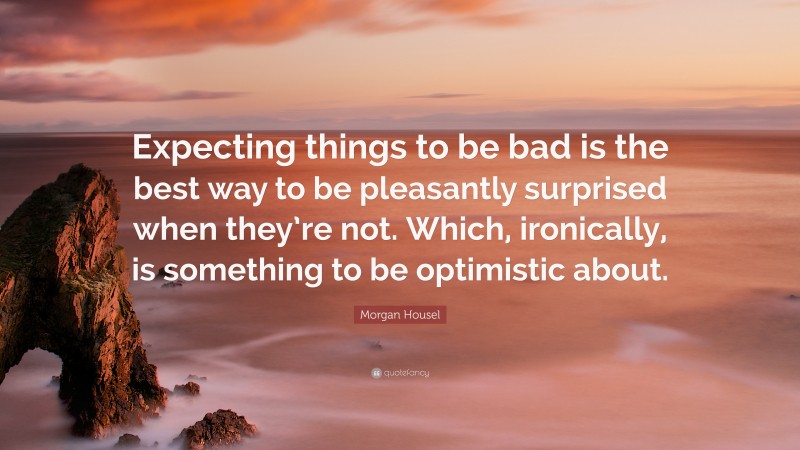 Morgan Housel Quote: “Expecting things to be bad is the best way to be pleasantly surprised when they’re not. Which, ironically, is something to be optimistic about.”