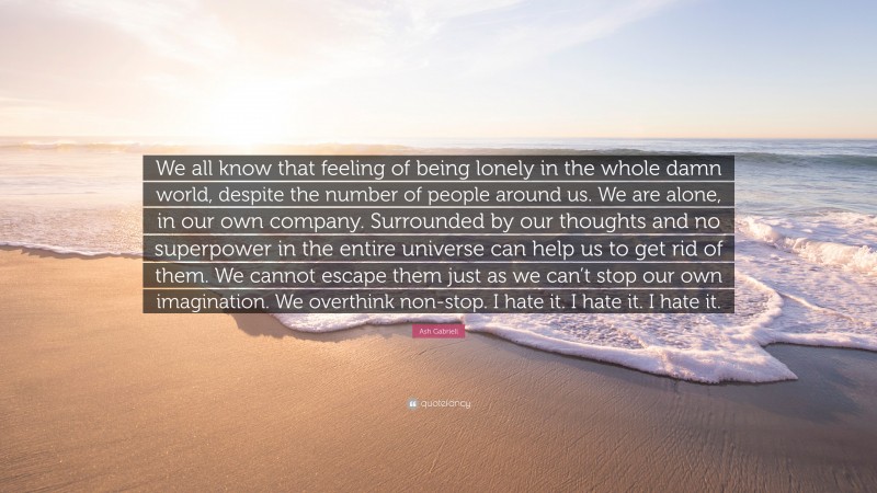 Ash Gabrieli Quote: “We all know that feeling of being lonely in the whole damn world, despite the number of people around us. We are alone, in our own company. Surrounded by our thoughts and no superpower in the entire universe can help us to get rid of them. We cannot escape them just as we can’t stop our own imagination. We overthink non-stop. I hate it. I hate it. I hate it.”