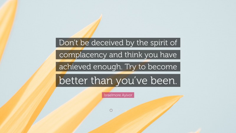 Israelmore Ayivor Quote: “Don’t be deceived by the spirit of complacency and think you have achieved enough. Try to become better than you’ve been.”